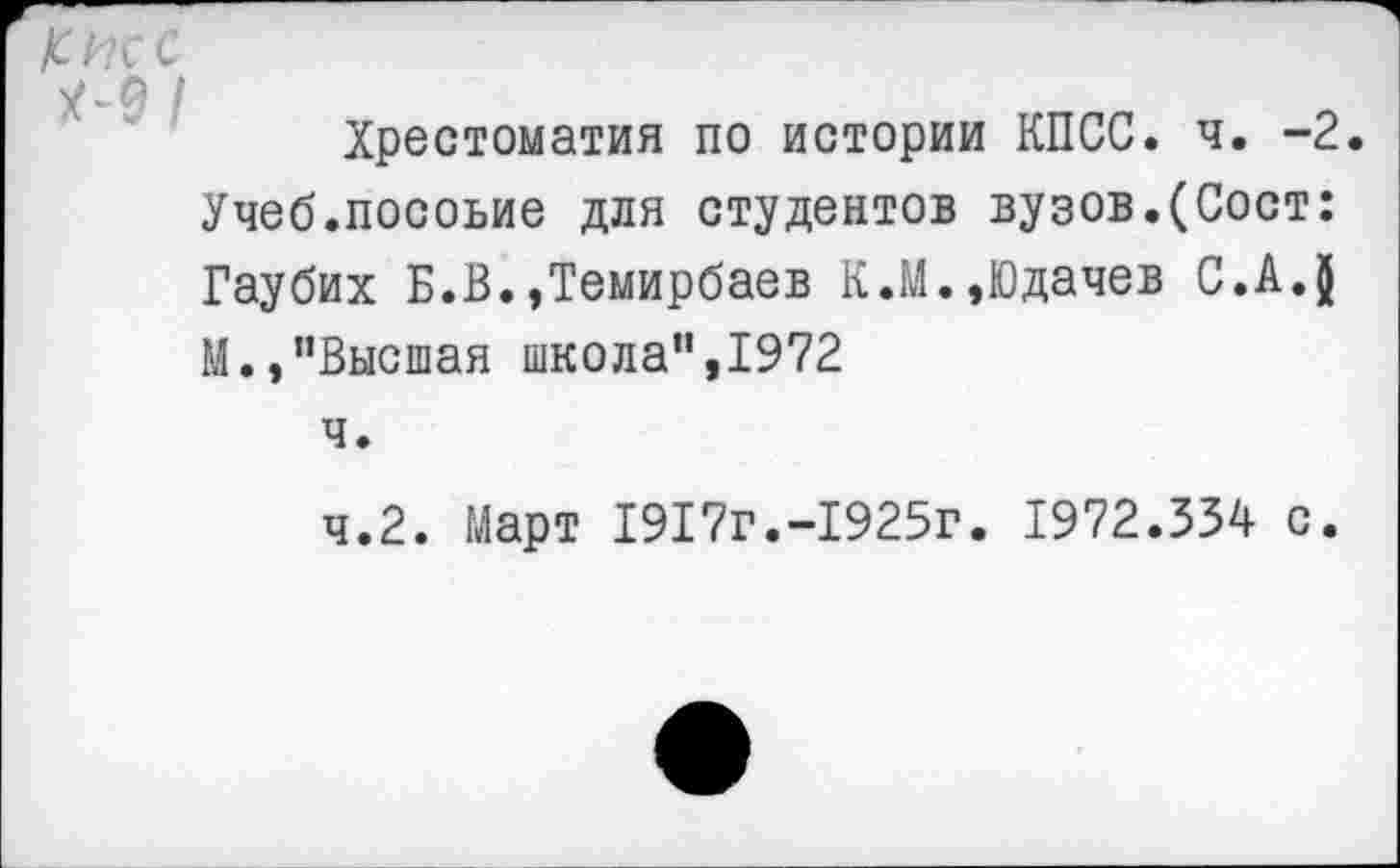 ﻿Хрестоматия по истории КПСС. ч. -2.
Учеб.посоьие для студентов вузов.(Сост: Гаубих Б.В.»Темирбаев К.М.,Юдачев С.А.ф М.,"Высшая школа”,1972
ч.
ч.2. Март 1917г.-1925г. 1972.334 с.